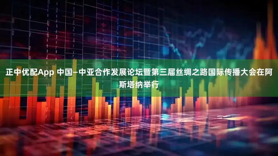 正中优配App 中国—中亚合作发展论坛暨第三届丝绸之路国际传播大会在阿斯塔纳举行