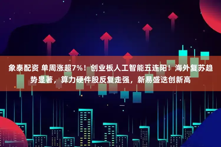 象泰配资 单周涨超7%！创业板人工智能五连阳！海外复苏趋势显著，算力硬件股反复走强，新易盛迭创新高