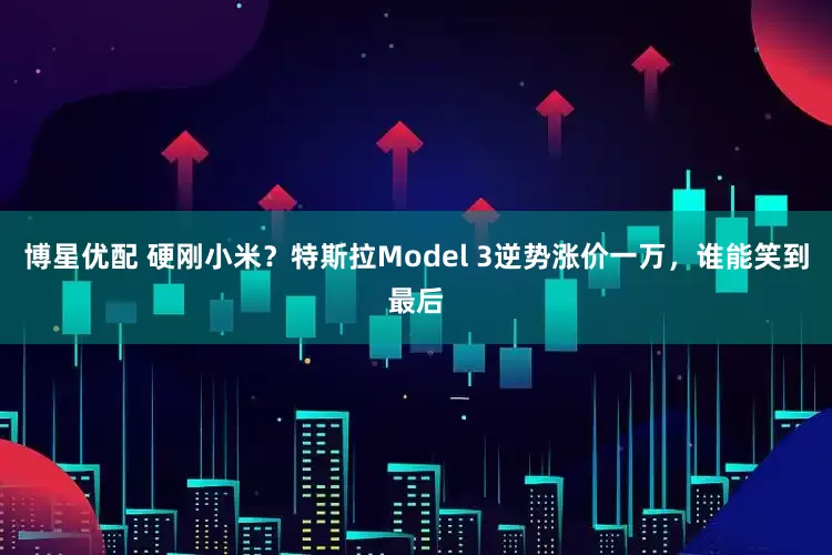 博星优配 硬刚小米？特斯拉Model 3逆势涨价一万，谁能笑到最后