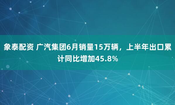 象泰配资 广汽集团6月销量15万辆，上半年出口累计同比增加45.8%