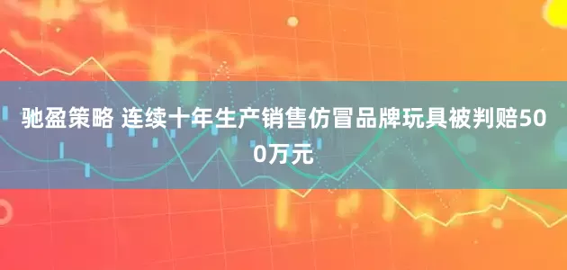 驰盈策略 连续十年生产销售仿冒品牌玩具被判赔500万元
