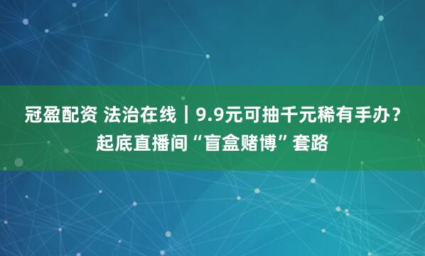 冠盈配资 法治在线｜9.9元可抽千元稀有手办？起底直播间“盲盒赌博”套路