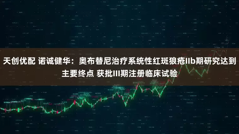 天创优配 诺诚健华：奥布替尼治疗系统性红斑狼疮IIb期研究达到主要终点 获批III期注册临床试验