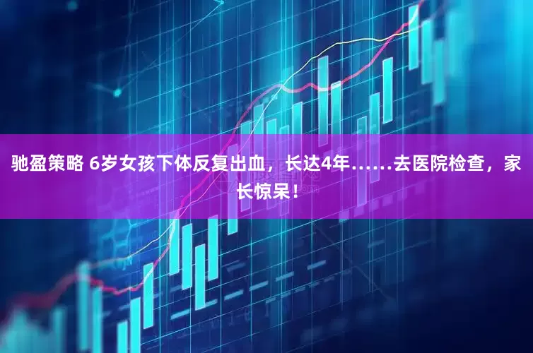 驰盈策略 6岁女孩下体反复出血，长达4年……去医院检查，家长惊呆！